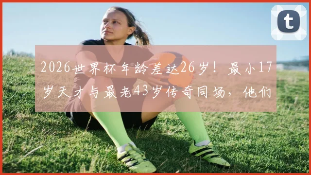 2026世界杯年龄差达26岁！最小17岁天才与最老43岁传奇同场，他们是谁？