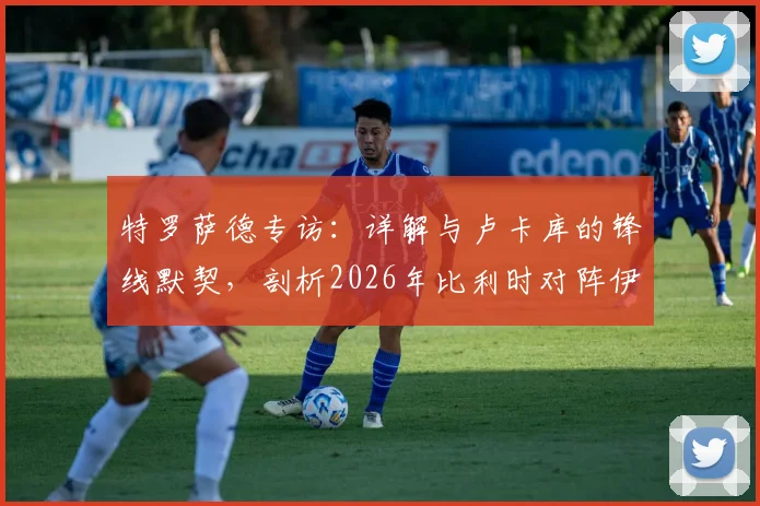 特罗萨德专访：详解与卢卡库的锋线默契，剖析2026年比利时对阵伊朗的战术关键与制胜之道