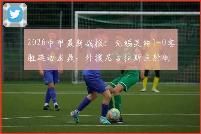 2026中甲最新战报：无锡吴钩1-0客胜延边龙鼎，外援尼古拉斯点射制胜，附两队近期战绩分析
