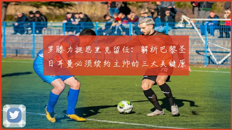罗滕力挺恩里克留任:解析巴黎圣日耳曼必须续约主帅的三大关键原因与2026赛季前景