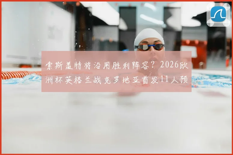 索斯盖特将沿用胜利阵容？2026欧洲杯英格兰战克罗地亚首发11人预测分析