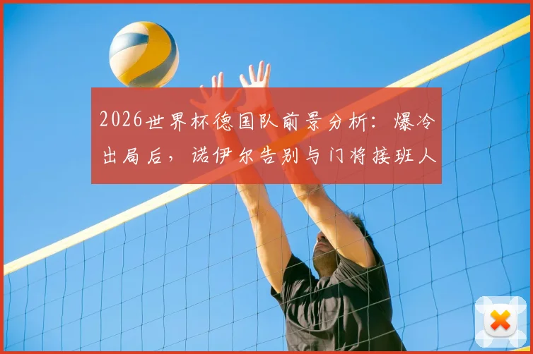 2026世界杯德国队前景分析：爆冷出局后，诺伊尔告别与门将接班人难题，附球队重建关键步骤