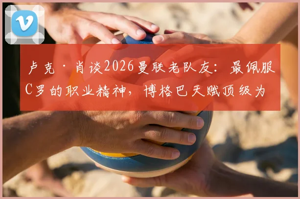 卢克·肖谈2026曼联老队友:最佩服C罗的职业精神,博格巴天赋顶级为何未能兑现?