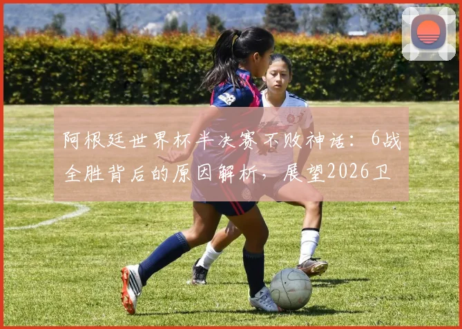 阿根廷世界杯半决赛不败神话：6战全胜背后的原因解析，展望2026卫冕之路
