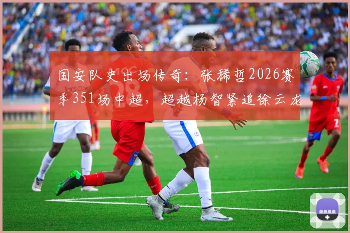 国安队史出场传奇：张稀哲2026赛季351场中超，超越杨智紧追徐云龙，附详细出场数据与排名解析