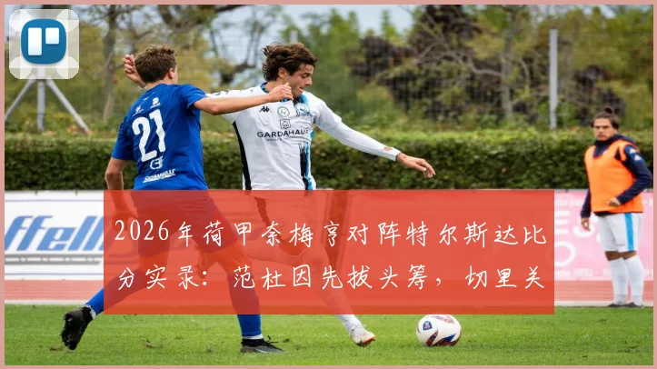 2026年荷甲奈梅亨对阵特尔斯达比分实录：范杜因先拔头筹，切里关键扳平，1-1平局全回顾
