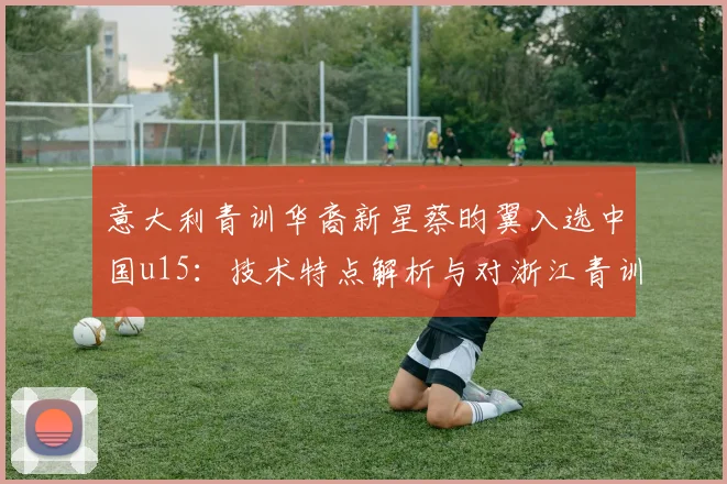 意大利青训华裔新星蔡昀翼入选中国u15：技术特点解析与对浙江青训的启示