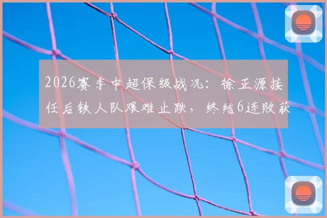 2026赛季中超保级战况:徐正源接任后铁人队艰难止跌,终结6连败获关键1分