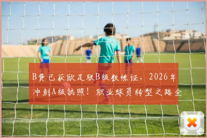 B费已获欧足联B级教练证，2026年冲刺A级执照！职业球员转型之路全解读