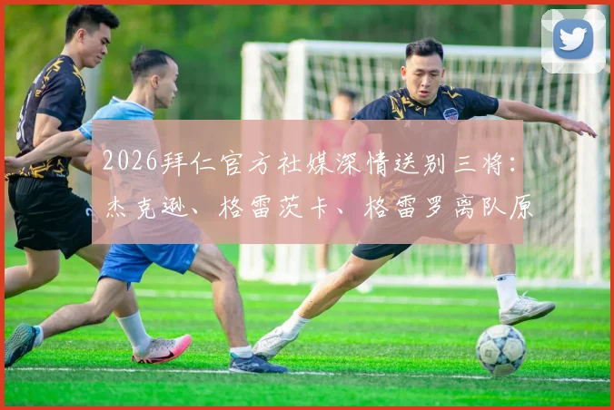 2026拜仁官方社媒深情送别三将:杰克逊、格雷茨卡、格雷罗离队原因与未来去向解析