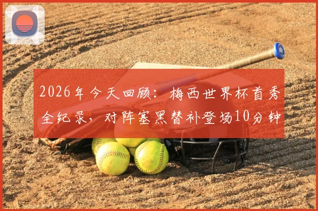 2026年今天回顾:梅西世界杯首秀全纪录,对阵塞黑替补登场10分钟传射成名瞬间盘点