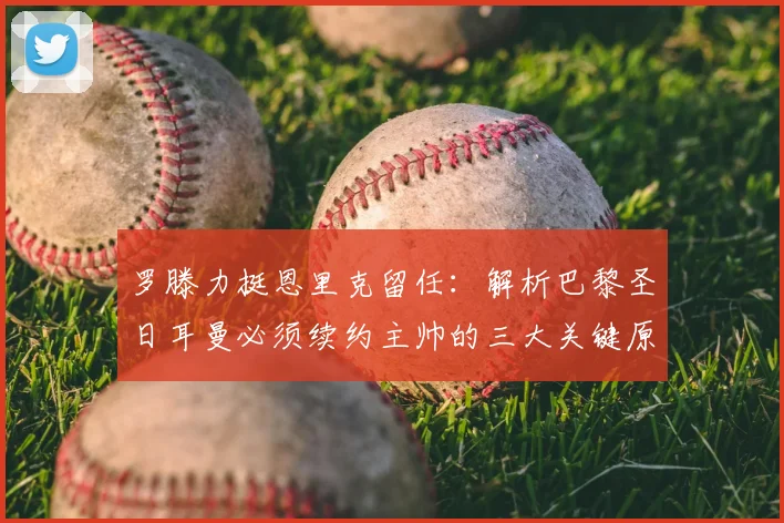 罗滕力挺恩里克留任：解析巴黎圣日耳曼必须续约主帅的三大关键原因与2026赛季前景