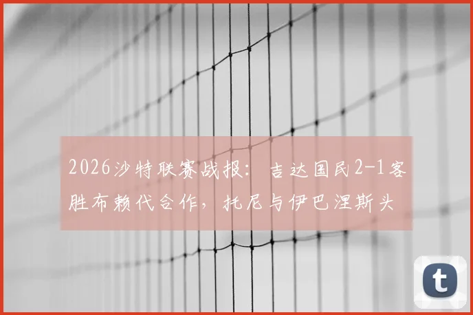 2026沙特联赛战报：吉达国民2-1客胜布赖代合作，托尼与伊巴涅斯头槌建功