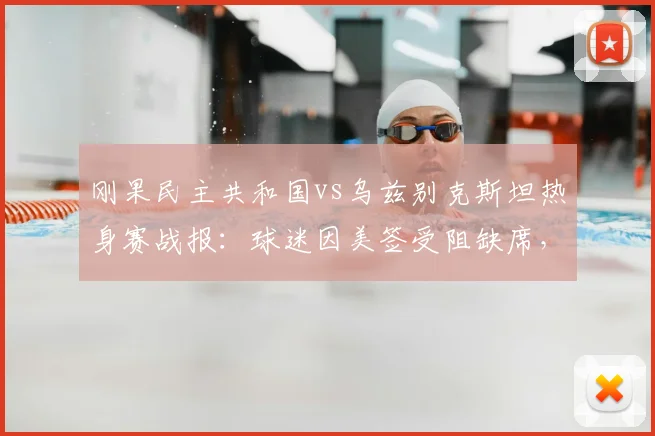 刚果民主共和国vs乌兹别克斯坦热身赛战报：球迷因美签受阻缺席，赛事回顾与观赛攻略解析