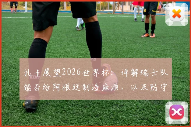 扎卡展望2026世界杯：详解瑞士队能否给阿根廷制造麻烦，以及防守梅西的关键战术