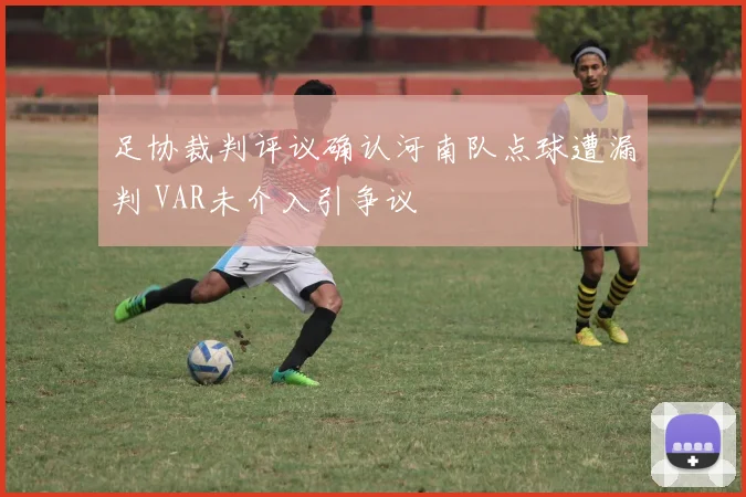 足协裁判评议确认河南队点球遭漏判 VAR未介入引争议
