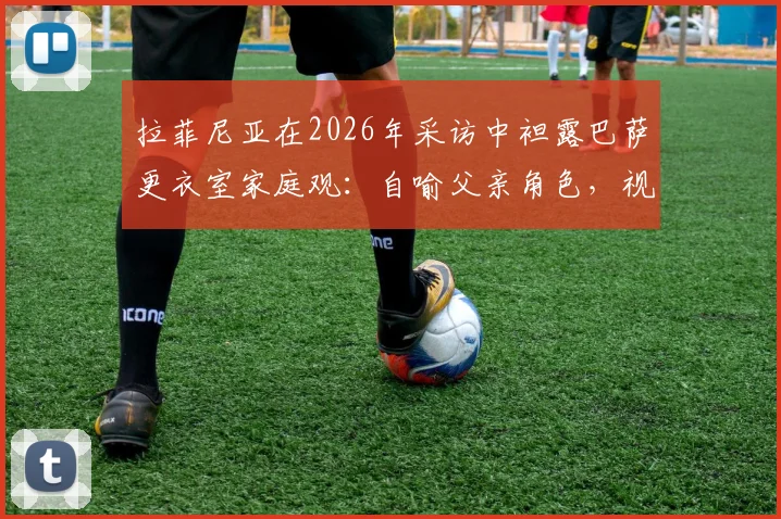 拉菲尼亚在2026年采访中袒露巴萨更衣室家庭观：自喻父亲角色，视亚马尔如弟弟