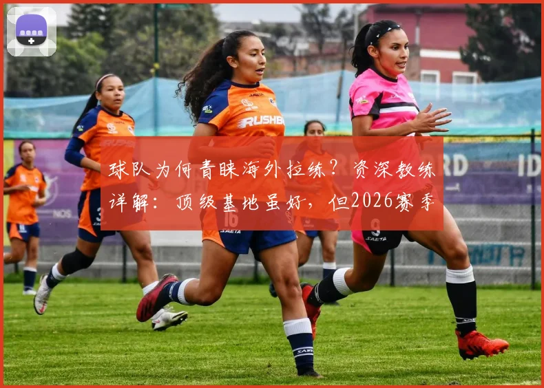 球队为何青睐海外拉练?资深教练详解:顶级基地虽好,但2026赛季更需环境焕新提振士气
