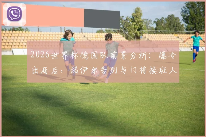 2026世界杯德国队前景分析:爆冷出局后,诺伊尔告别与门将接班人难题,附球队重建关键步骤