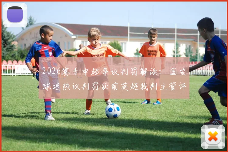 2026赛季中超争议判罚解读：国安球迷热议判罚获前英超裁判主管评议，国际视角下的规则辨析