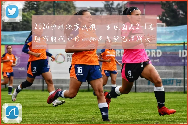 2026沙特联赛战报:吉达国民2-1客胜布赖代合作,托尼与伊巴涅斯头槌建功