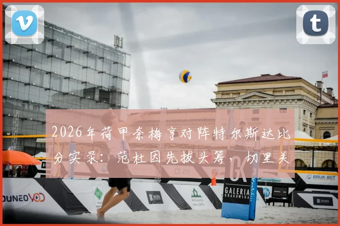 2026年荷甲奈梅亨对阵特尔斯达比分实录:范杜因先拔头筹,切里关键扳平,1-1平局全回顾