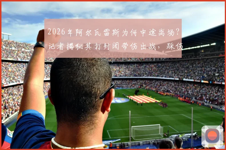 2026年阿尔瓦雷斯为何中途离场？记者揭秘其打封闭带伤出战，踩伤后无法坚持被迫换下内情