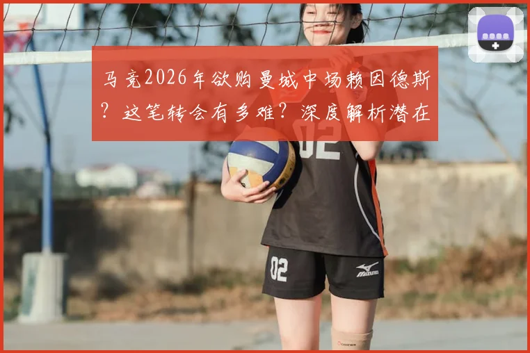 马竞2026年欲购曼城中场赖因德斯？这笔转会有多难？深度解析潜在障碍与交易展望