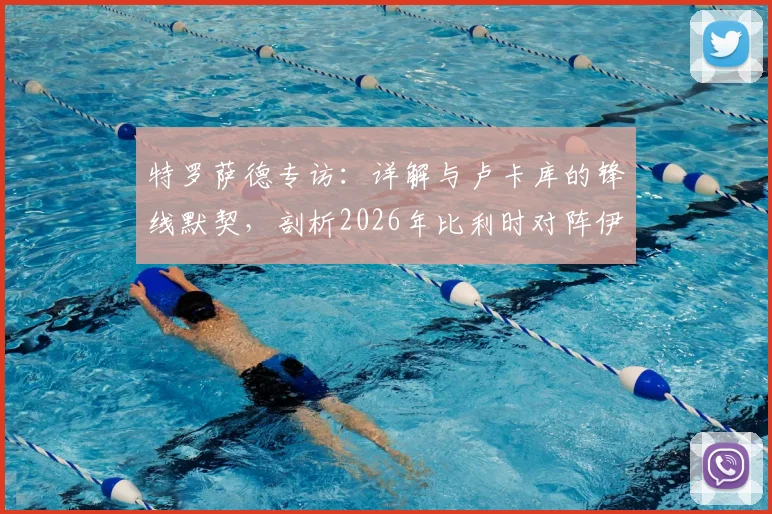 特罗萨德专访:详解与卢卡库的锋线默契,剖析2026年比利时对阵伊朗的战术关键与制胜之道