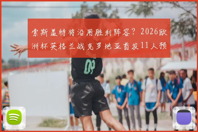 索斯盖特将沿用胜利阵容?2026欧洲杯英格兰战克罗地亚首发11人预测分析