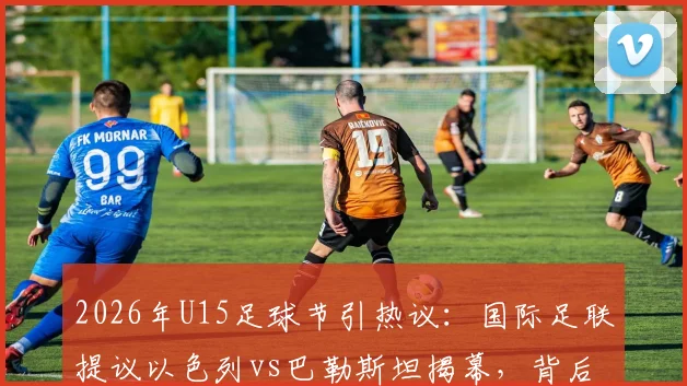 2026年U15足球节引热议:国际足联提议以色列vs巴勒斯坦揭幕,背后考量与青少年足球发展探讨