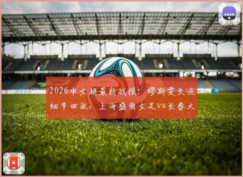 2026中女超最新战报:缪斯雯失点细节回放,上海盛丽女足vs长春大众卓越全场分析,平局背后数据解读