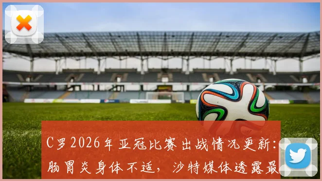 C罗2026年亚冠比赛出战情况更新：肠胃炎身体不适，沙特媒体透露最新病情，利雅得胜利队内评估进行中