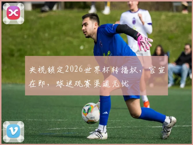 央视锁定2026世界杯转播权，官宣在即，球迷观赛渠道无忧