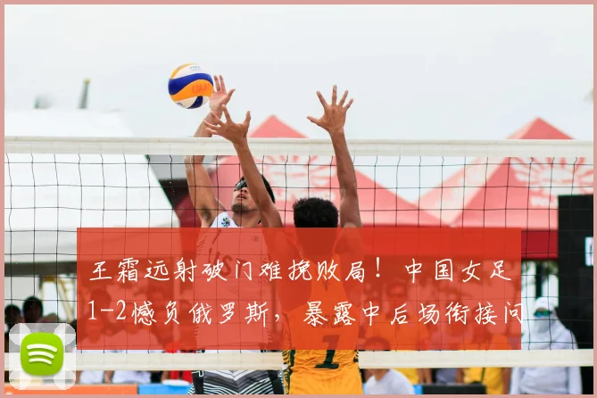 王霜远射破门难挽败局！中国女足1-2憾负俄罗斯，暴露中后场衔接问题，水庆霞如何调整？