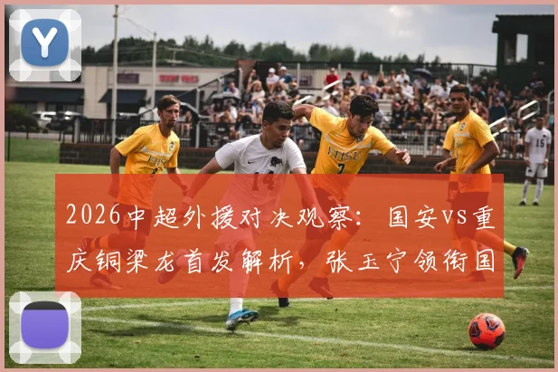 2026中超外援对决观察:国安vs重庆铜梁龙首发解析,张玉宁领衔国内球员能否扛起大旗?
