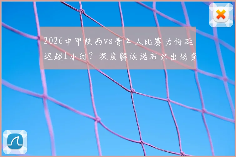 2026中甲陕西vs青年人比赛为何延迟超1小时?深度解读诺布尔出场资质风波与后续影响