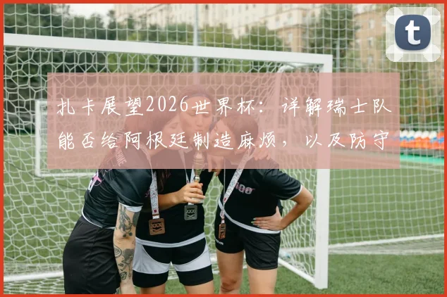 扎卡展望2026世界杯:详解瑞士队能否给阿根廷制造麻烦,以及防守梅西的关键战术