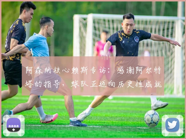 阿森纳核心赖斯专访:感谢阿尔特塔的指导,球队正迈向历史性成就