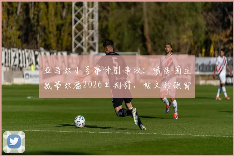 亚马尔小号事件引争议:喷法国主裁蒂尔潘2026年判罚,帖文秒删背后原因分析与球员处罚规则解读
