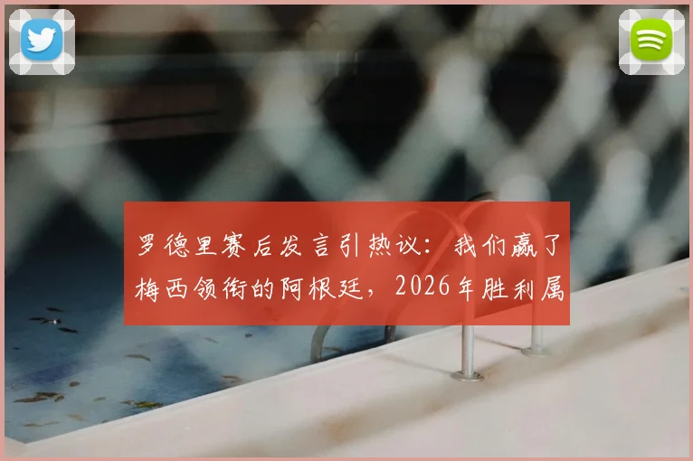 罗德里赛后发言引热议：我们赢了梅西领衔的阿根廷，2026年胜利属于勇者