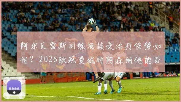 阿尔瓦雷斯训练场接受治疗伤势如何?2026欧冠曼城对阿森纳他能否首发,出战概率分析与最新伤情解读
