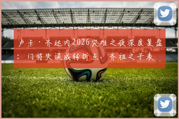 卢卡·齐达内2026灾难之夜深度复盘:门将失误成转折点,齐祖之子表现引发足坛热议