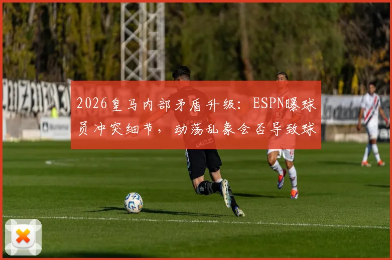 2026皇马内部矛盾升级:ESPN曝球员冲突细节,动荡乱象会否导致球队重组?