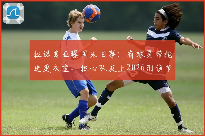 拉诺基亚曝国米旧事：有球员带枪进更衣室，担心队友上2026刑侦节目