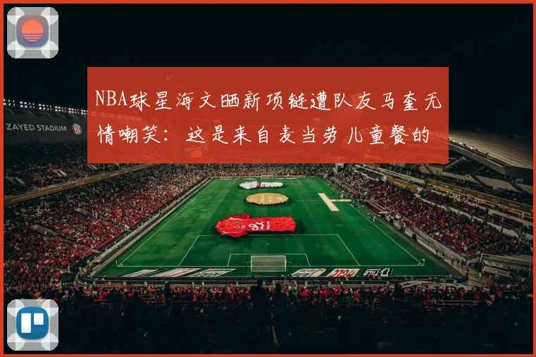 NBA球星海文晒新项链遭队友马奎无情嘲笑：这是来自麦当劳儿童餐的免费玩具吗？