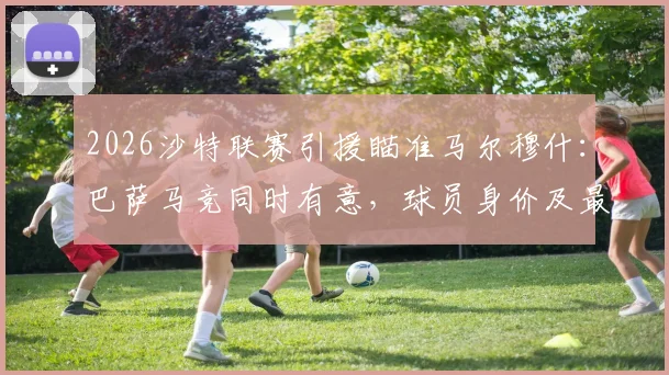 2026沙特联赛引援瞄准马尔穆什：巴萨马竞同时有意，球员身价及最新转会动态解析