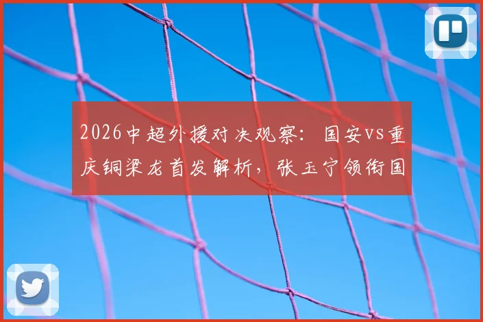 2026中超外援对决观察：国安vs重庆铜梁龙首发解析，张玉宁领衔国内球员能否扛起大旗？