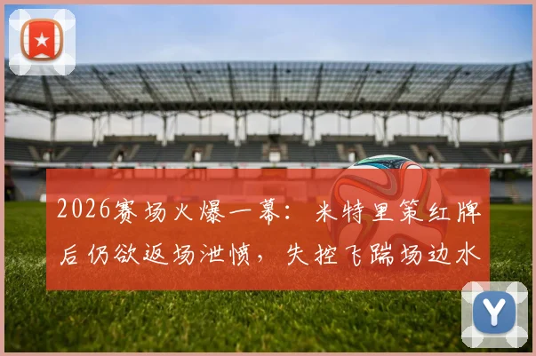 2026赛场火爆一幕：米特里策红牌后仍欲返场泄愤，失控飞踹场边水桶引热议