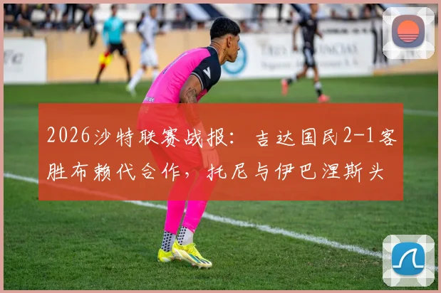 2026沙特联赛战报：吉达国民2-1客胜布赖代合作，托尼与伊巴涅斯头槌建功